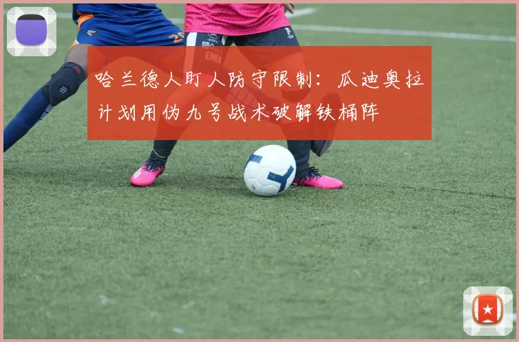 哈兰德人盯人防守限制:瓜迪奥拉计划用伪九号战术破解铁桶阵