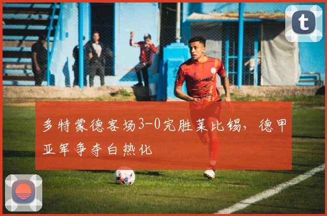 多特蒙德客场3-0完胜莱比锡，德甲亚军争夺白热化